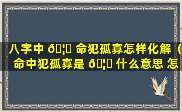 八字中 🦆 命犯孤寡怎样化解（命中犯孤寡是 🦟 什么意思 怎么化解）